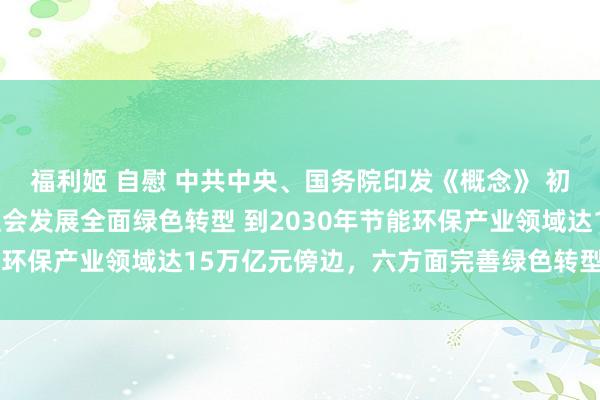 福利姬 自慰 中共中央、国务院印发《概念》 初次系统部署加速经济社会发展全面绿色转型 到2030年节能环保产业领域达15万亿元傍边，六方面完善绿色转型政策体系