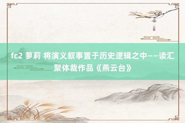 fc2 萝莉 将演义叙事置于历史逻辑之中——读汇聚体裁作品《燕云台》