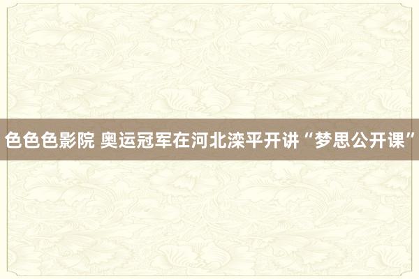 色色色影院 奥运冠军在河北滦平开讲“梦思公开课”