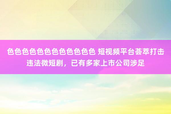 色色色色色色色色色色色色 短视频平台荟萃打击违法微短剧，已有多家上市公司涉足