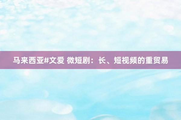 马来西亚#文爱 微短剧：长、短视频的重贸易