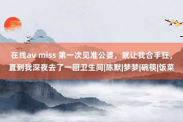在线av miss 第一次见准公婆，就让我合手狂，直到我深夜去了一回卫生间|陈默|梦梦|碗筷|饭菜