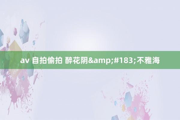 av 自拍偷拍 醉花阴&#183;不雅海