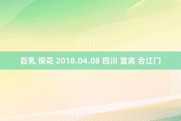 巨乳 探花 2018.04.08 四川 宜宾 合江门
