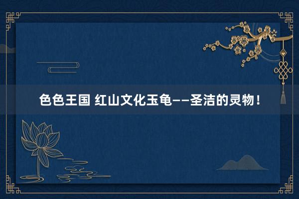 色色王国 红山文化玉龟——圣洁的灵物！