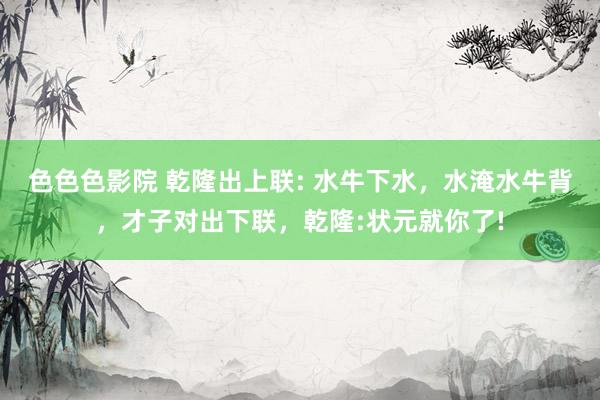 色色色影院 乾隆出上联: 水牛下水，水淹水牛背，才子对出下联，乾隆:状元就你了!