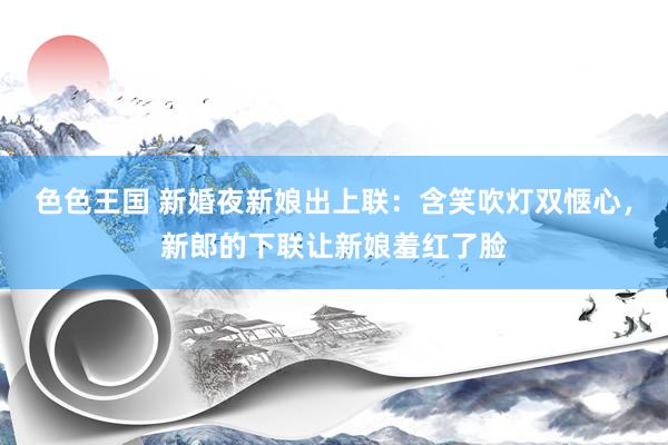 色色王国 新婚夜新娘出上联：含笑吹灯双惬心，新郎的下联让新娘羞红了脸