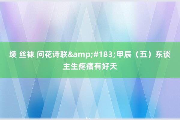 绫 丝袜 问花诗联&#183;甲辰（五）东谈主生疼痛有好天