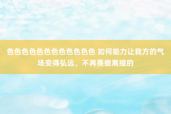 色色色色色色色色色色色色 如何能力让我方的气场变得弘远，不再畏撤离缩的