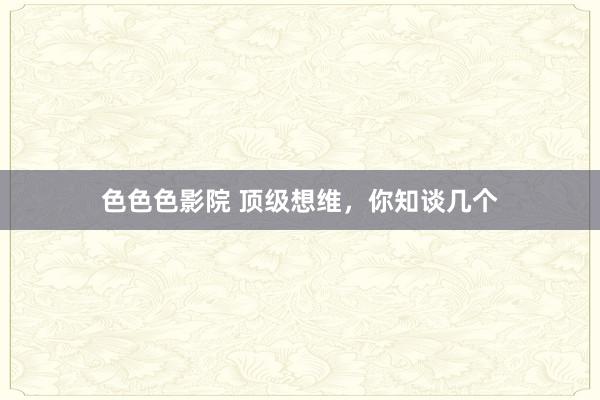 色色色影院 顶级想维，你知谈几个