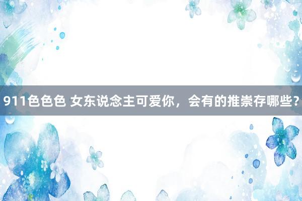 911色色色 女东说念主可爱你，会有的推崇存哪些？