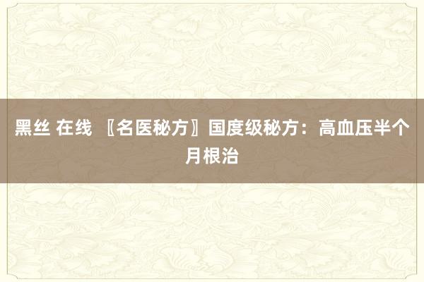 黑丝 在线 〖名医秘方〗国度级秘方：高血压半个月根治