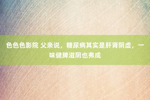 色色色影院 父亲说，糖尿病其实是肝肾阴虚，一味健脾滋阴也弗成