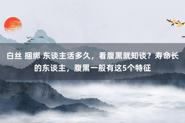白丝 捆绑 东谈主活多久，看腹黑就知谈？寿命长的东谈主，腹黑一般有这5个特征
