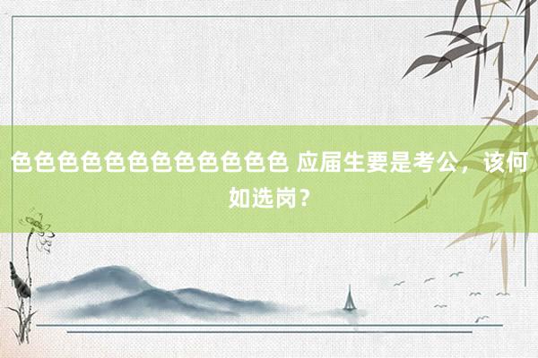 色色色色色色色色色色色色 应届生要是考公，该何如选岗？