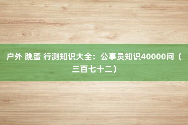 户外 跳蛋 行测知识大全：公事员知识40000问（三百七十二）