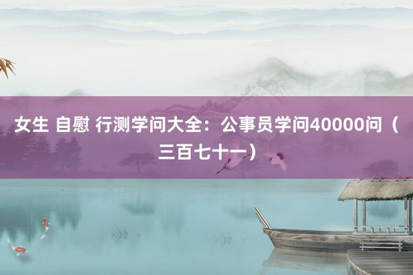 女生 自慰 行测学问大全：公事员学问40000问（三百七十一）