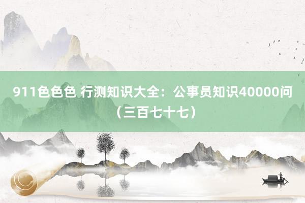 911色色色 行测知识大全：公事员知识40000问（三百七十七）