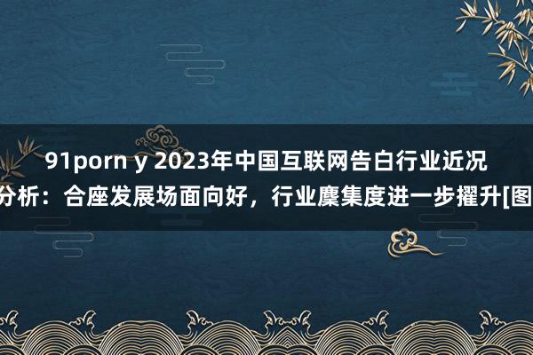 91porn y 2023年中国互联网告白行业近况分析：合座发展场面向好，行业麇集度进一步擢升[图]