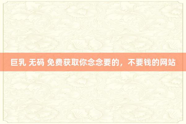 巨乳 无码 免费获取你念念要的，不要钱的网站