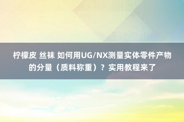 柠檬皮 丝袜 如何用UG/NX测量实体零件产物的分量（质料称重）？实用教程来了