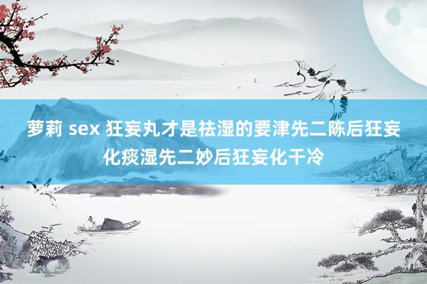 萝莉 sex 狂妄丸才是祛湿的要津先二陈后狂妄化痰湿先二妙后狂妄化干冷