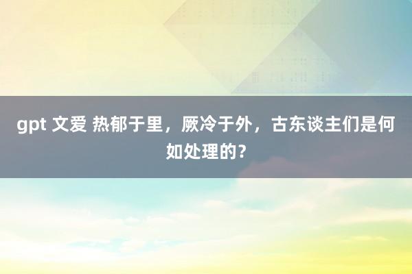 gpt 文爱 热郁于里，厥冷于外，古东谈主们是何如处理的？