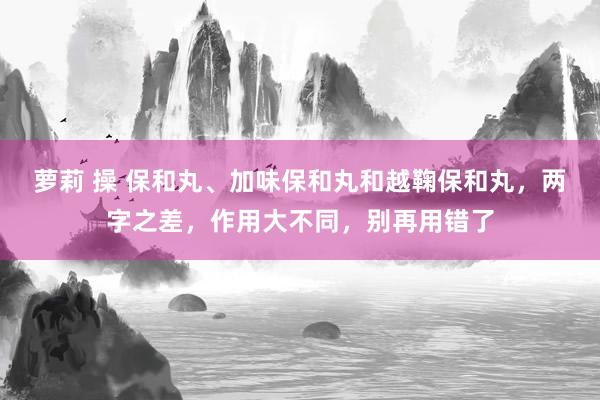 萝莉 操 保和丸、加味保和丸和越鞠保和丸，两字之差，作用大不同，别再用错了