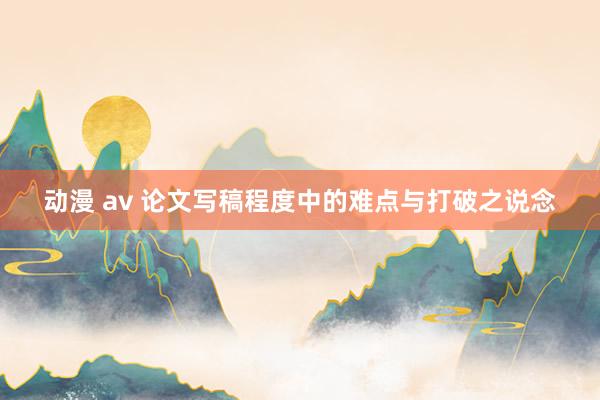 动漫 av 论文写稿程度中的难点与打破之说念