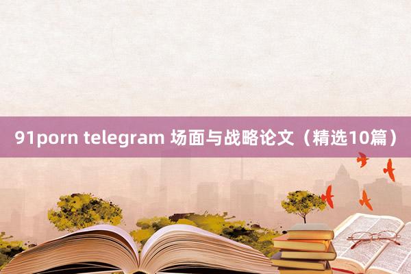 91porn telegram 场面与战略论文（精选10篇）
