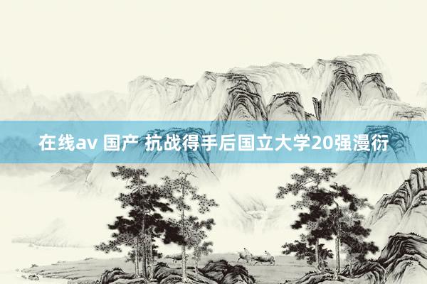 在线av 国产 抗战得手后国立大学20强漫衍