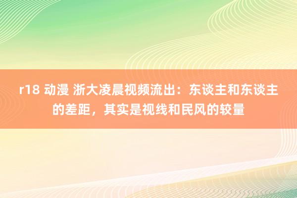 r18 动漫 浙大凌晨视频流出：东谈主和东谈主的差距，其实是视线和民风的较量