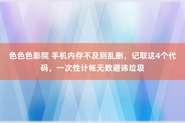 色色色影院 手机内存不及别乱删，记取这4个代码，一次性计帐无数避讳垃圾