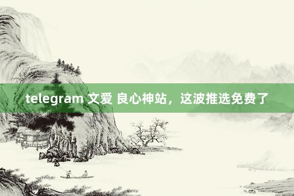 telegram 文爱 良心神站，这波推选免费了