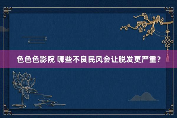 色色色影院 哪些不良民风会让脱发更严重？