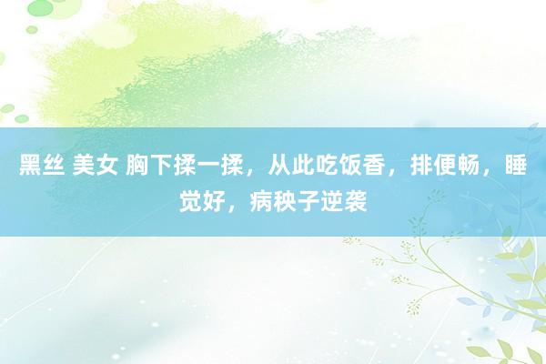 黑丝 美女 胸下揉一揉，从此吃饭香，排便畅，睡觉好，病秧子逆袭