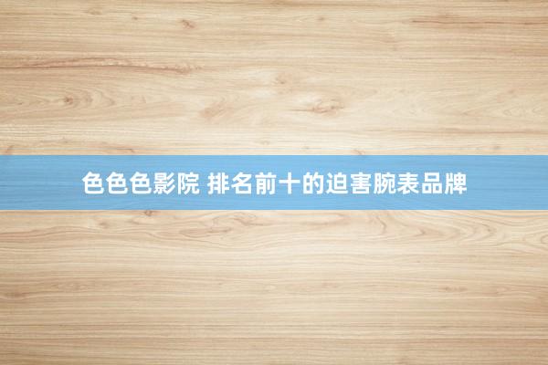 色色色影院 排名前十的迫害腕表品牌