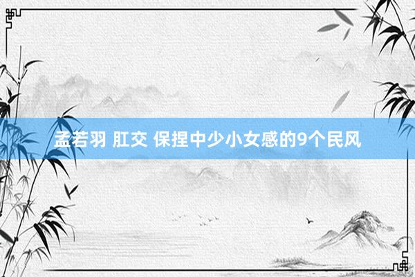 孟若羽 肛交 保捏中少小女感的9个民风