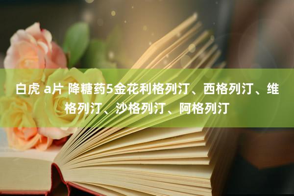 白虎 a片 降糖药5金花利格列汀、西格列汀、维格列汀、沙格列汀、阿格列汀