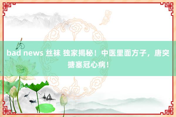 bad news 丝袜 独家揭秘！中医里面方子，唐突搪塞冠心病！