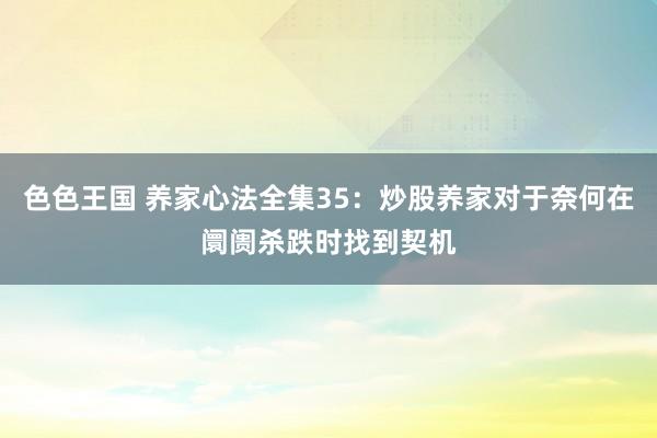 色色王国 养家心法全集35：炒股养家对于奈何在阛阓杀跌时找到契机