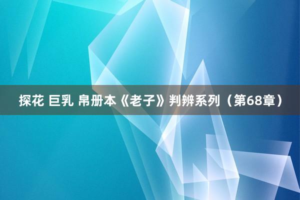 探花 巨乳 帛册本《老子》判辨系列（第68章）