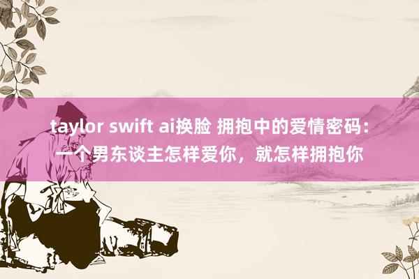 taylor swift ai换脸 拥抱中的爱情密码：一个男东谈主怎样爱你，就怎样拥抱你