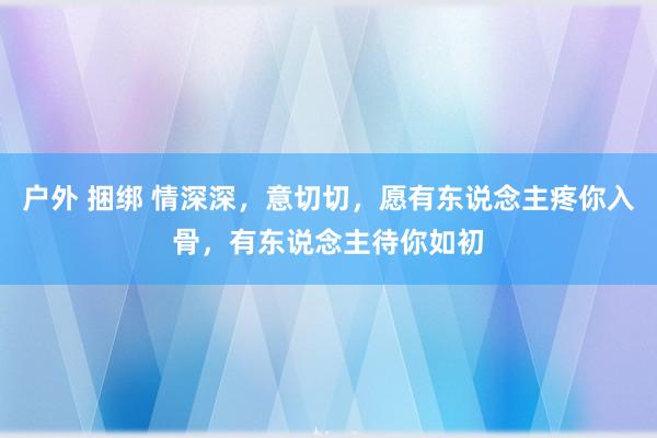 户外 捆绑 情深深，意切切，愿有东说念主疼你入骨，有东说念主待你如初