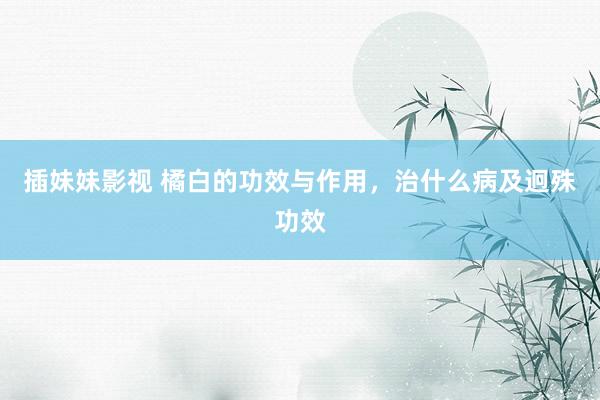 插妹妹影视 橘白的功效与作用，治什么病及迥殊功效