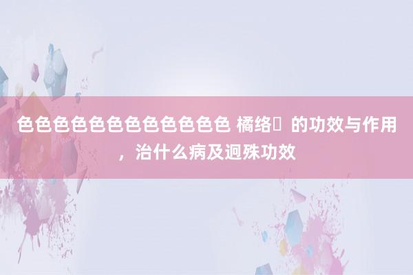 色色色色色色色色色色色色 橘络​的功效与作用，治什么病及迥殊功效