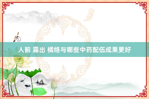 人前 露出 橘络与哪些中药配伍成果更好