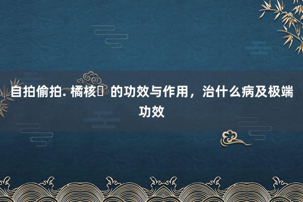 自拍偷拍. 橘核​的功效与作用，治什么病及极端功效