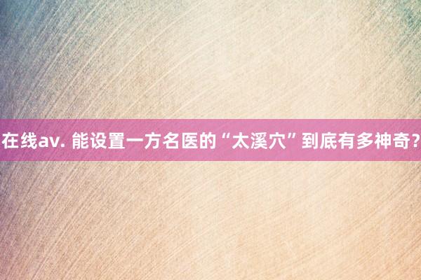 在线av. 能设置一方名医的“太溪穴”到底有多神奇？