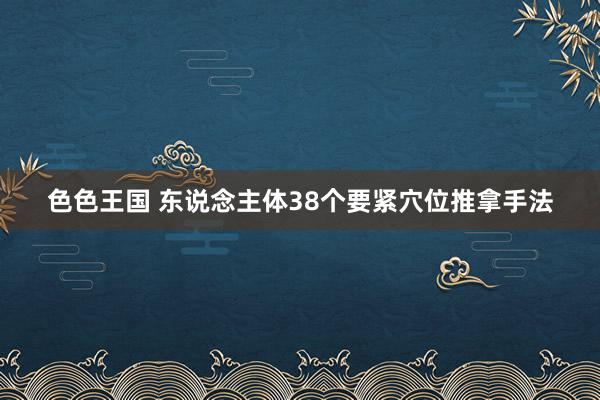色色王国 东说念主体38个要紧穴位推拿手法